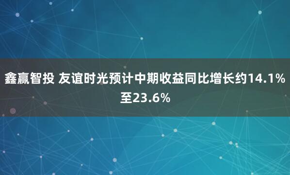 鑫赢智投 友谊时光预计中期收益同比增长约14.1%至23.6%