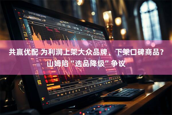 共赢优配 为利润上架大众品牌、下架口碑商品？山姆陷“选品降级”争议