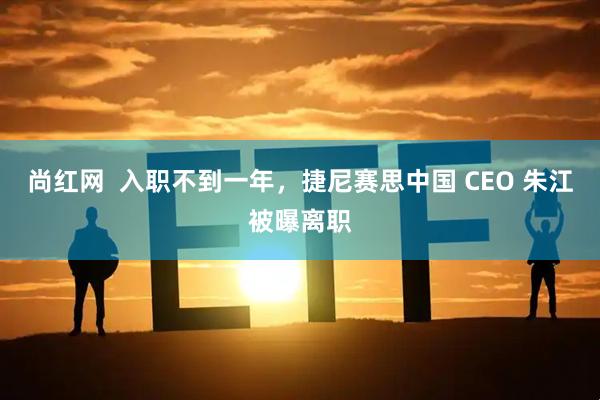 尚红网  入职不到一年，捷尼赛思中国 CEO 朱江被曝离职