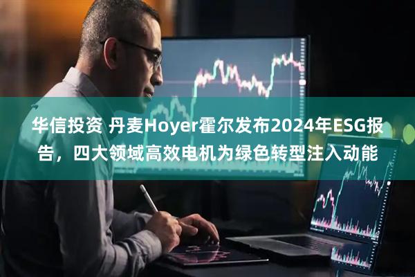 华信投资 丹麦Hoyer霍尔发布2024年ESG报告，四大领域高效电机为绿色转型注入动能