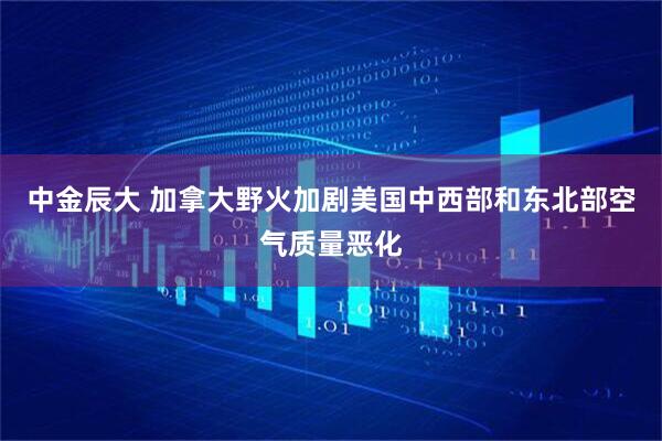 中金辰大 加拿大野火加剧美国中西部和东北部空气质量恶化