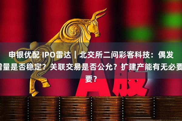 申银优配 IPO雷达｜北交所二问彩客科技：偶发增量是否稳定？关联交易是否公允？扩建产能有无必要？
