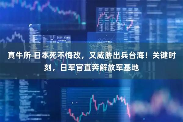 真牛所 日本死不悔改，又威胁出兵台海！关键时刻，日军官直奔解放军基地