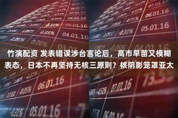 竹演配资 发表错误涉台言论后，高市早苗又模糊表态，日本不再坚持无核三原则？核阴影笼罩亚太