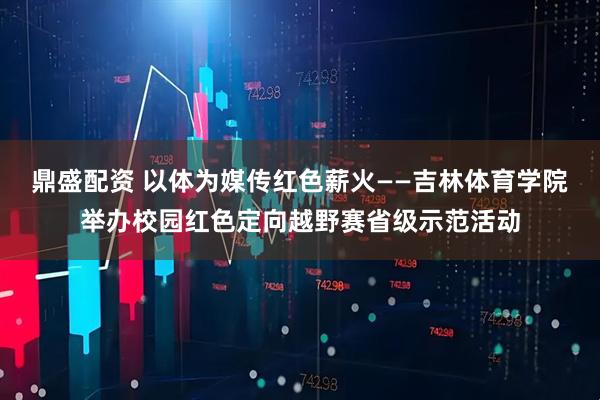 鼎盛配资 以体为媒传红色薪火——吉林体育学院举办校园红色定向越野赛省级示范活动