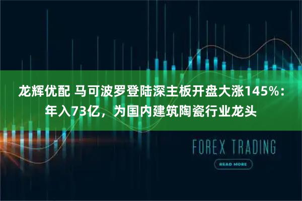 龙辉优配 马可波罗登陆深主板开盘大涨145%：年入73亿，为国内建筑陶瓷行业龙头