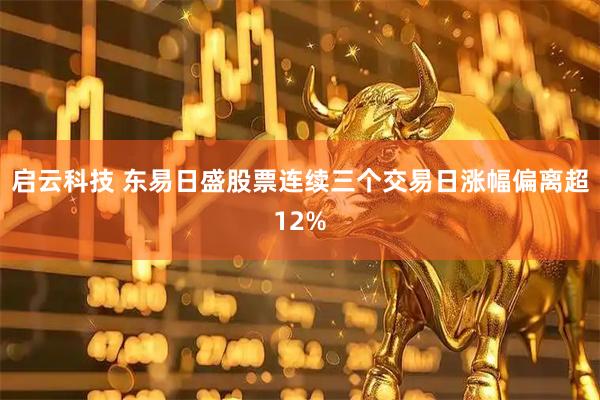 启云科技 东易日盛股票连续三个交易日涨幅偏离超12%
