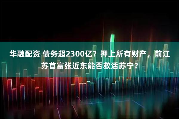 华融配资 债务超2300亿？押上所有财产，前江苏首富张近东能否救活苏宁？