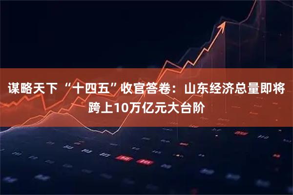 谋略天下 “十四五”收官答卷：山东经济总量即将跨上10万亿元大台阶