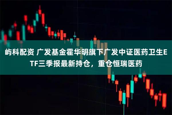 屿科配资 广发基金霍华明旗下广发中证医药卫生ETF三季报最新持仓，重仓恒瑞医药