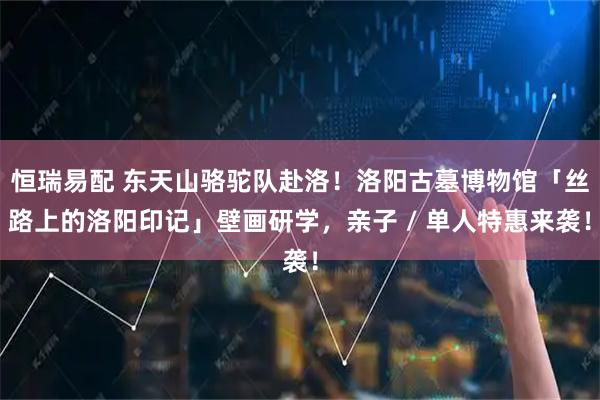 恒瑞易配 东天山骆驼队赴洛！洛阳古墓博物馆「丝路上的洛阳印记」壁画研学，亲子 / 单人特惠来袭！