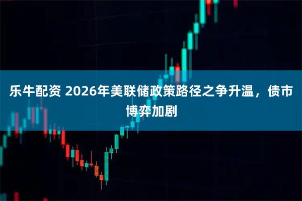 乐牛配资 2026年美联储政策路径之争升温，债市博弈加剧