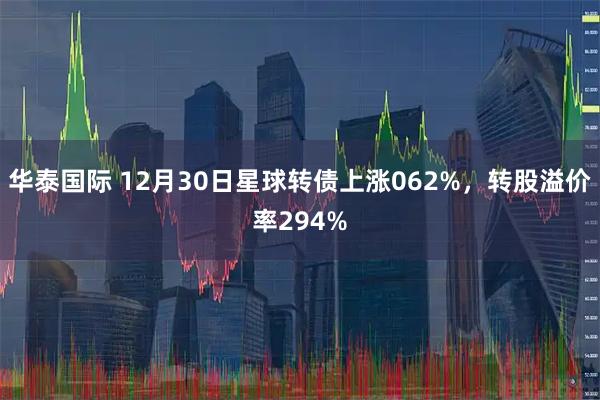 华泰国际 12月30日星球转债上涨062%，转股溢价率294%