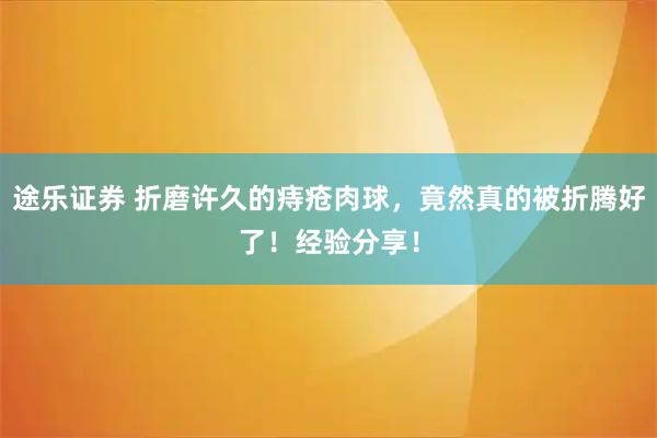 途乐证券 折磨许久的痔疮肉球，竟然真的被折腾好了！经验分享！