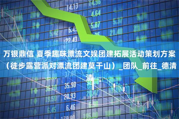 万银鼎信 夏季趣味漂流文娱团建拓展活动策划方案（徒步露营派对漂流团建莫干山）_团队_前往_德清