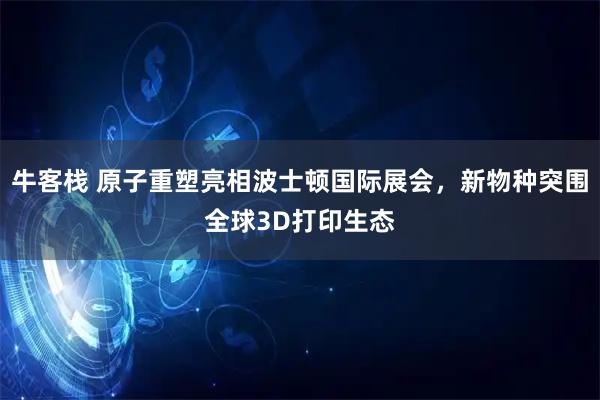 牛客栈 原子重塑亮相波士顿国际展会，新物种突围全球3D打印生态