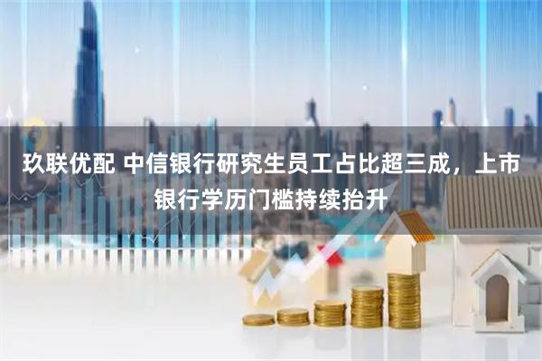 玖联优配 中信银行研究生员工占比超三成，上市银行学历门槛持续抬升