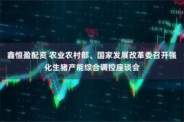 鑫恒盈配资 农业农村部、国家发展改革委召开强化生猪产能综合调控座谈会