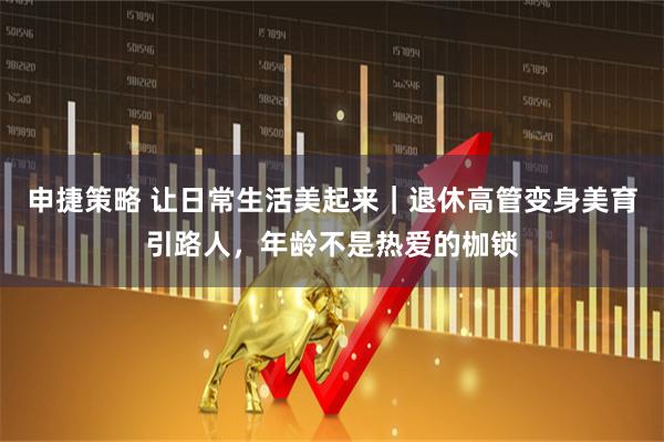 申捷策略 让日常生活美起来｜退休高管变身美育引路人，年龄不是热爱的枷锁