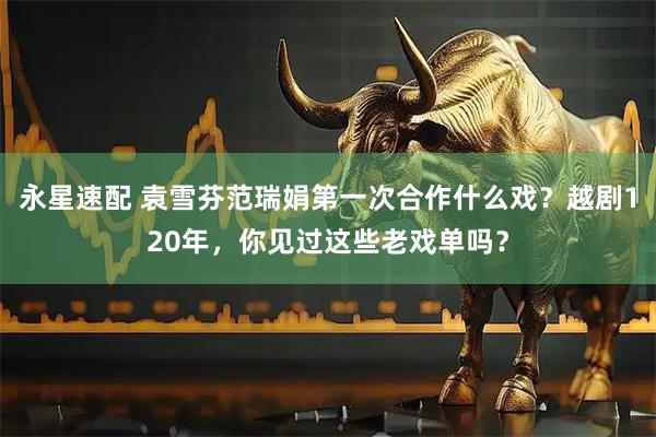 永星速配 袁雪芬范瑞娟第一次合作什么戏？越剧120年，你见过这些老戏单吗？