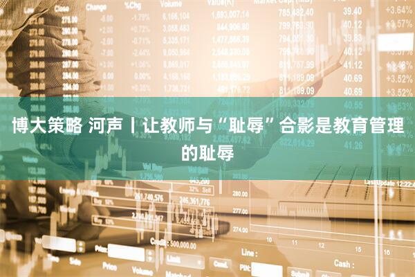 博大策略 河声丨让教师与“耻辱”合影是教育管理的耻辱